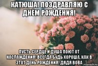 катюша! поздравляю с днём рождения! пусть сердце и душа поют от наслаждения! всегда будь хороша, как в этот день рождения! дядя вова