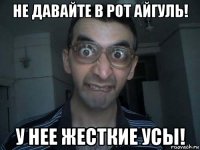 не давайте в рот айгуль! у нее жесткие усы!