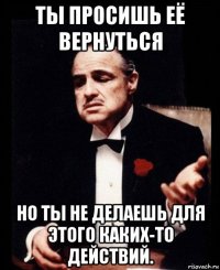 ты просишь её вернуться но ты не делаешь для этого каких-то действий.