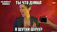 ты что думал я шутки шучу?