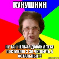 кукушкин ну так нельзя давай я тебе поставлю 3 за четверть а остальные 5