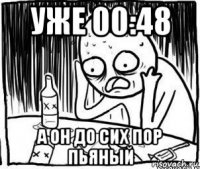 уже 00:48 а он до сих пор пьяный