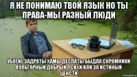 я не понимаю твой язык но ты права-мы разный люди убогие задроты хамы деспаты быдла скромники вульгарный добрый психи или за истиный ценсти