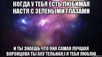 когда у тебя есть любимая настя с зелеными глазами и ты знаешь что она самая лучшая воронцова ты аху*тельная;) я тебя люблю