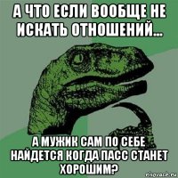 а что если вообще не искать отношений... а мужик сам по себе найдется когда пасс станет хорошим?