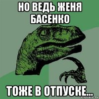 но ведь женя басенко тоже в отпуске...