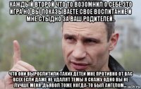 каждый второй что то возомнил о себе.это игра но вы показываете свое воспитание и мне стыдно за ваш родителей.. что они вырослитили таких детей мне противно от вас всех если даже не удалят темы я скажу одно вы не лучше меня .дьявол тоже когда-то был ангелом...