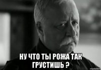  ну что ты рожа так грустишь ?