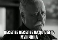  веселее веселее надо быть мужчина