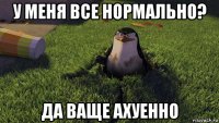 у меня все нормально? да ваще ахуенно