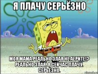 я плачу серьёзно моя мама реально злая не аерите!? реально злая, я сейчас плачу. серьёзно.