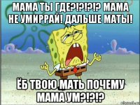 мама ты где?!?!?!? мама не умиррай! дальше маты! ёб твою мать почему мама ум?!?!?