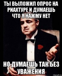 ты выложил опрос на риахтуре и думаешь что я нажму нет но думаешь так без уважения