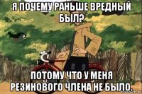 я почему раньше вредный был? потому что у меня резинового члена не было.