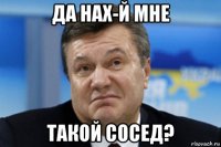 да нах-й мне такой сосед?