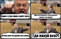 Один с утра пиво зовёт пить Другой приехал спрашивает может по пивку Вечер уже поздний наступил Где нахуй все?!