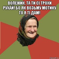 волежик, та ти сі трохи рухай! бо як возьму мотику то я ті дам! 