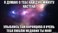 я думаю о тебе каждую минуту настёна улыбнись там воронцова я очень тебя люблю медовик ты мой!