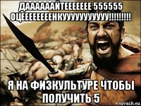 даааааайтеееееее 555555 оцеееееееенкууууууууууу!!!!!!!!! я на физкультуре чтобы получить 5