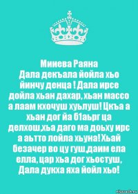 Мииева Раяна
Дала декъала йойла хьо йинчу денца ! Дала ирсе дойла хьан дахар, хьан массо а лаам кхочуш хуьлуш! Цкъа а хьан дог йа б1аьрг ца делхош,хьа даго ма доьху ирс а аьтто лойла хьуна! Хьай безачер во цу гуш,даим ела елла, цар хьа дог хьостуш, Дала дукха яха йойл хьо!