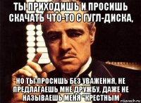 ты приходишь и просишь скачать что-то с гугл-диска, но ты просишь без уважения, не предлагаешь мне дружбу, даже не называешь меня "крестным