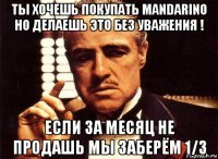 ты хочешь покупать mandarino но делаешь это без уважения ! если за месяц не продашь мы заберём 1/3