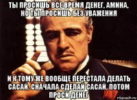 ты просишь все время денег, амина, но ты просишь без уважения и к тому же вообще перестала делать сасай. сначала сделай сасай, потом проси денег