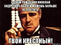 с днем рождения николай андреевич, налоги можешь больше не платить. твой крестный!