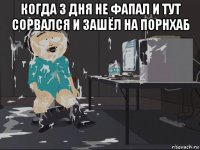 когда 3 дня не фапал и тут сорвался и зашёл на порнхаб 