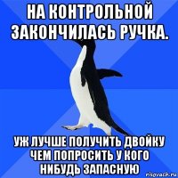 на контрольной закончилась ручка. уж лучше получить двойку чем попросить у кого нибудь запасную