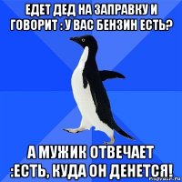 едет дед на заправку и говорит : у вас бензин есть? а мужик отвечает :есть, куда он денется!