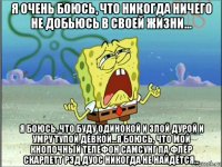 я очень боюсь, что никогда ничего не добьюсь в своей жизни... я боюсь, что буду одинокой и злой дурой и умру тупой девкой...я боюсь, что мой кнопочный телефон самсунг ла флёр скарлетт рэд дуос никогда не найдётся...