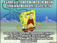 я боюсь, что моя мама всю жизнь злой и на меня орать за что-то за мою тупость проклятую например.заебала моя тупость!никак не могу поумнеть и повзрослеть, а мне уже 20 лет.клшиар пипец блин какой-то!