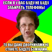 если я у вас буду не буду забирать телефоны то вы даже дворниками не станете, будете бомжами