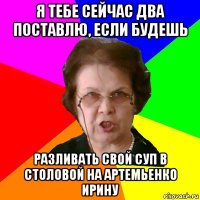 я тебе сейчас два поставлю, если будешь разливать свой суп в столовой на артемьенко ирину