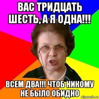 вас тридцать шесть, а я одна!!! всем два!!! чтоб никому не было обидно