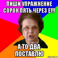 пиши упражнение сорок пять через е!!! а то два поставлю