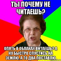 ты почему не читаешь? опять в облаках витаешь? а ну быстро спустись на землю, а то два поставлю