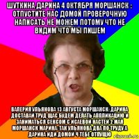 шуткина дарина 4 октября моршанск : отпустите нас домой проверочную написать не можем потому что не видим что мы пишем валерия ульянова 13 августа моршанск: дарина доставай труд щас будем делать аппликацию и заниматься сексом с исаевой настей 2 мая моршанск марина: так ульянова два по труду а дарина иди домой ч тебе отпущю