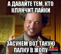 а давайте тем, кто клянчит лайки засунем вот такую палку в жопу