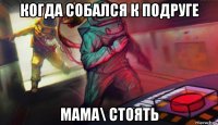 когда собался к подруге мама\ стоять