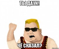 ты даун! чё сказал?