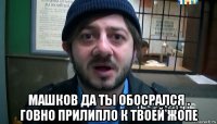  машков да ты обосрался . говно прилипло к твоей жопе