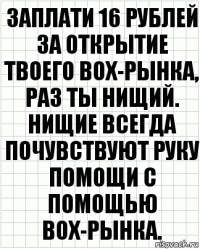 Заплати 16 рублей за открытие твоего box-рынка, раз ты нищий. Нищие всегда почувствуют руку помощи с помощью box-рынка.