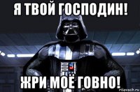 я твой господин! жри моё говно!