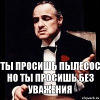 Ты просишь пылесос
Но ты просишь без уважения