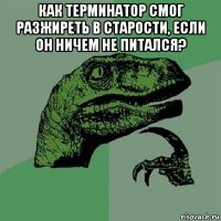 как терминатор смог разжиреть в старости, если он ничем не питался? 