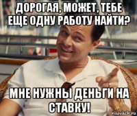 дорогая, может, тебе еще одну работу найти? мне нужны деньги на ставку!