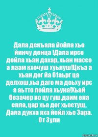 Дала декъала йойла хьо йинчу денца !Дала ирсе дойла хьан дахар, хьан массо а лаам кхочуш хуьлуш!Цкъа а хьан дог йа б1аьрг ца делхош,хьа даго ма доьху ирс а аьтто лойла хьуна!Хьай безачер во цу гуш,даим ела елла, цар хьа дог хьостуш, Дала дукха яха йойл хьо Зара.
От Зули