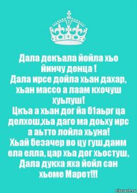 Дала декъала йойла хьо йинчу денца !
Дала ирсе дойла хьан дахар, хьан массо а лаам кхочуш хуьлуш!
Цкъа а хьан дог йа б1аьрг ца делхош,хьа даго ма доьху ирс а аьтто лойла хьуна!
Хьай безачер во цу гуш,даим ела елла, цар хьа дог хьостуш, Дала дукха яха йойл сан хьоме Марет!!!